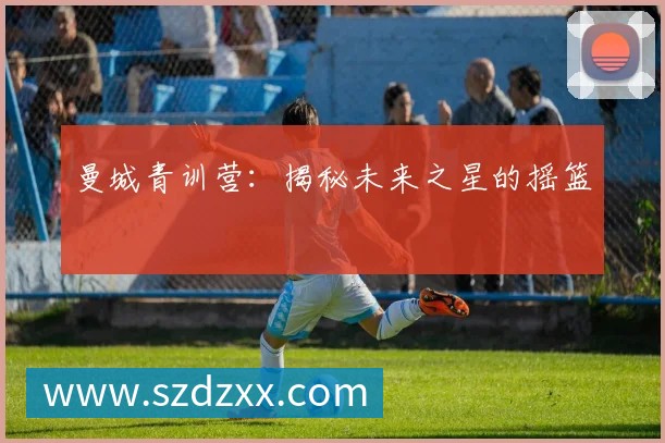 曼城青训营：揭秘未来之星的摇篮